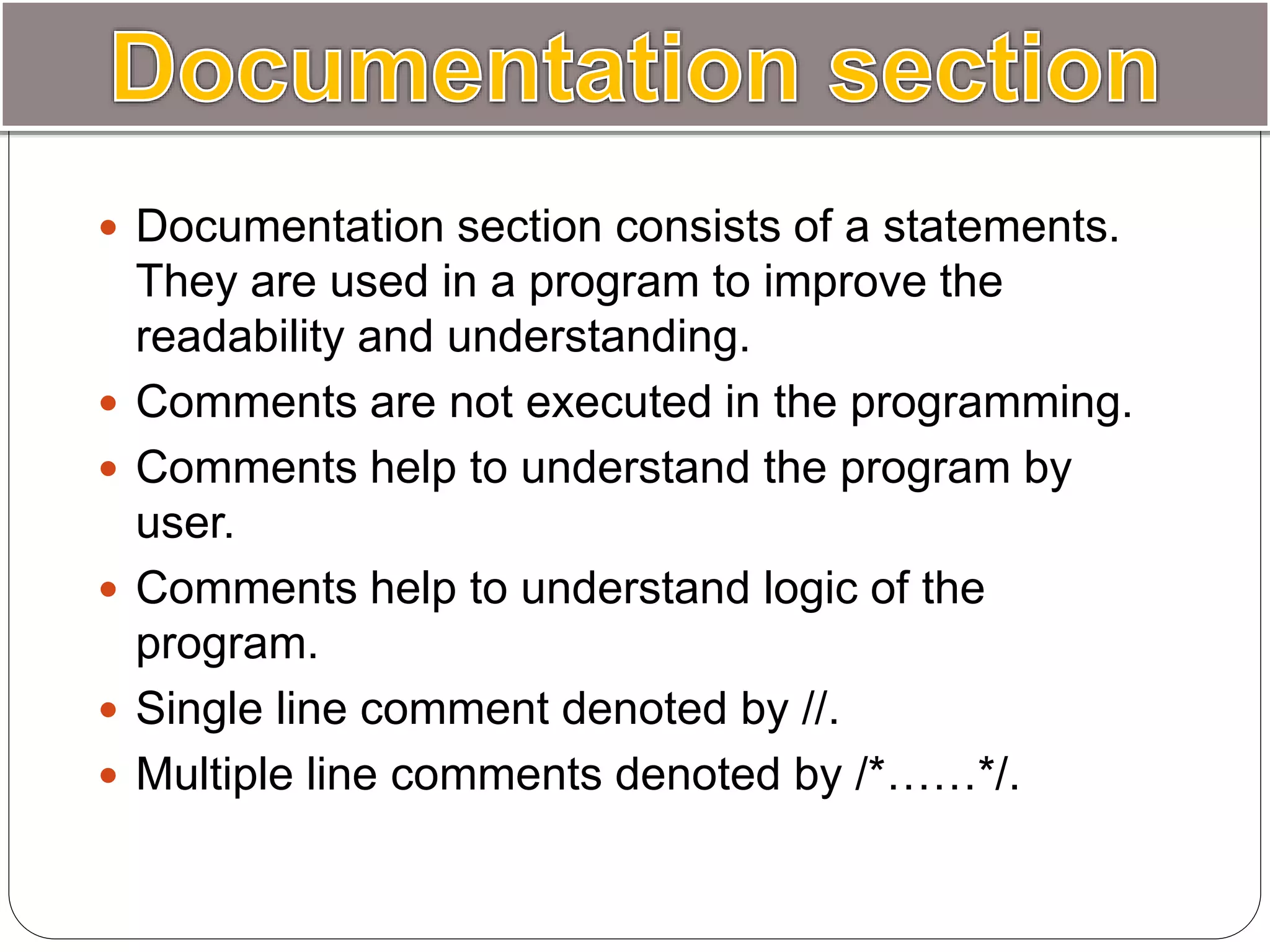  Documentation section consists of a statements.
They are used in a program to improve the
readability and understanding.
 Comments are not executed in the programming.
 Comments help to understand the program by
user.
 Comments help to understand logic of the
program.
 Single line comment denoted by //.
 Multiple line comments denoted by /*……*/.
 