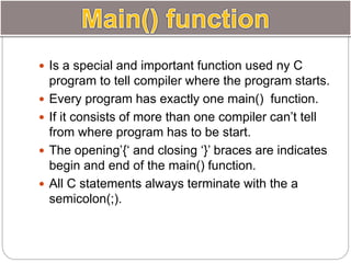  Is a special and important function used ny C
program to tell compiler where the program starts.
 Every program has exactly one main() function.
 If it consists of more than one compiler can’t tell
from where program has to be start.
 The opening’{‘ and closing ‘}’ braces are indicates
begin and end of the main() function.
 All C statements always terminate with the a
semicolon(;).
 