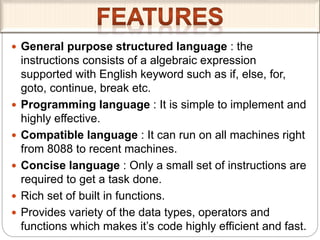  General purpose structured language : the
instructions consists of a algebraic expression
supported with English keyword such as if, else, for,
goto, continue, break etc.
 Programming language : It is simple to implement and
highly effective.
 Compatible language : It can run on all machines right
from 8088 to recent machines.
 Concise language : Only a small set of instructions are
required to get a task done.
 Rich set of built in functions.
 Provides variety of the data types, operators and
functions which makes it’s code highly efficient and fast.
 