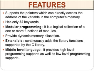  Supports the pointers which can directly access the
address of the variable in the computer’s memory.
 Has only 32 keywords.
 Modular programming : It is a logical collection of a
one or more functions of modules.
 Provide dynamic memory allocation.
 Extensible : continuously adds the library functions
supported by the C library.
 Middle level language : it provides high level
programming supports as well as low level programming
supports .
 