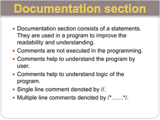  Documentation section consists of a statements.
They are used in a program to improve the
readability and understanding.
 Comments are not executed in the programming.
 Comments help to understand the program by
user.
 Comments help to understand logic of the
program.
 Single line comment denoted by //.
 Multiple line comments denoted by /*……*/.
 
