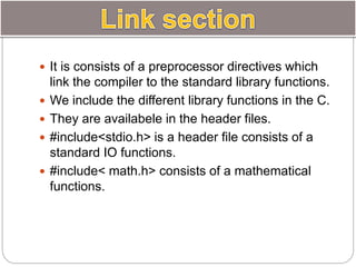  It is consists of a preprocessor directives which
link the compiler to the standard library functions.
 We include the different library functions in the C.
 They are availabele in the header files.
 #include<stdio.h> is a header file consists of a
standard IO functions.
 #include< math.h> consists of a mathematical
functions.
 