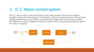 The D. C. shunt motor is used where field current is kept constant and armature voltage is
changed to obtain the desired speed. The feedback is taken by speed tachometer. This generates
voltage proportional to speed which is compared with voltage required to the desired speed.
This difference is used to change the input to controller which cumulatively changes the sped of
the motor as required.
Amplifier Armature Load
Techometer
Desired
Speed
Actual
speed
+
-
Error
2. D. C. Motor control system
 