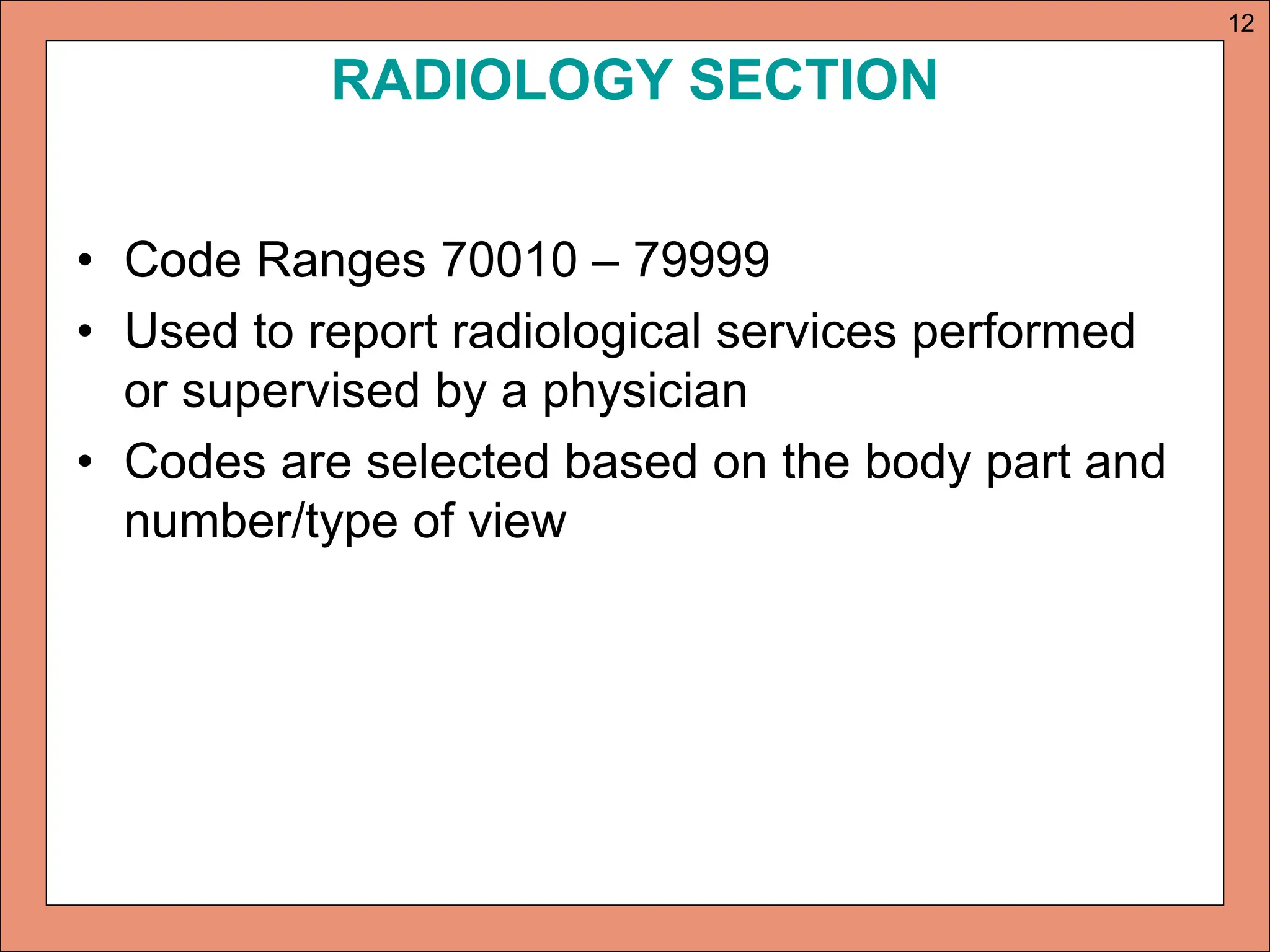 RADIOLOGY SECTION
• Code Ranges 70010 – 79999
• Used to report radiological services performed
or supervised by a physician
• Codes are selected based on the body part and
number/type of view
12
 