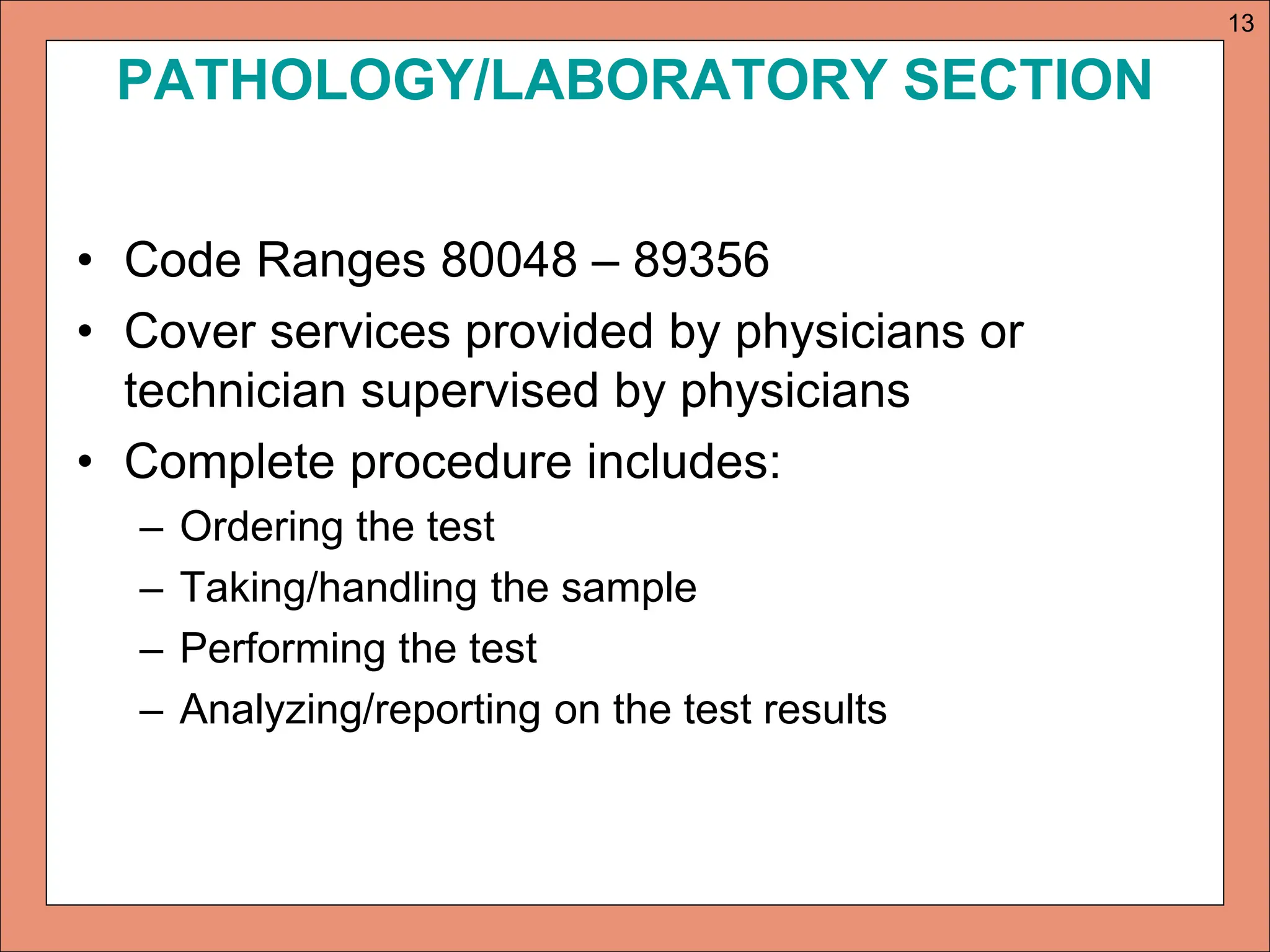 PATHOLOGY/LABORATORY SECTION
• Code Ranges 80048 – 89356
• Cover services provided by physicians or
technician supervised by physicians
• Complete procedure includes:
– Ordering the test
– Taking/handling the sample
– Performing the test
– Analyzing/reporting on the test results
13
 
