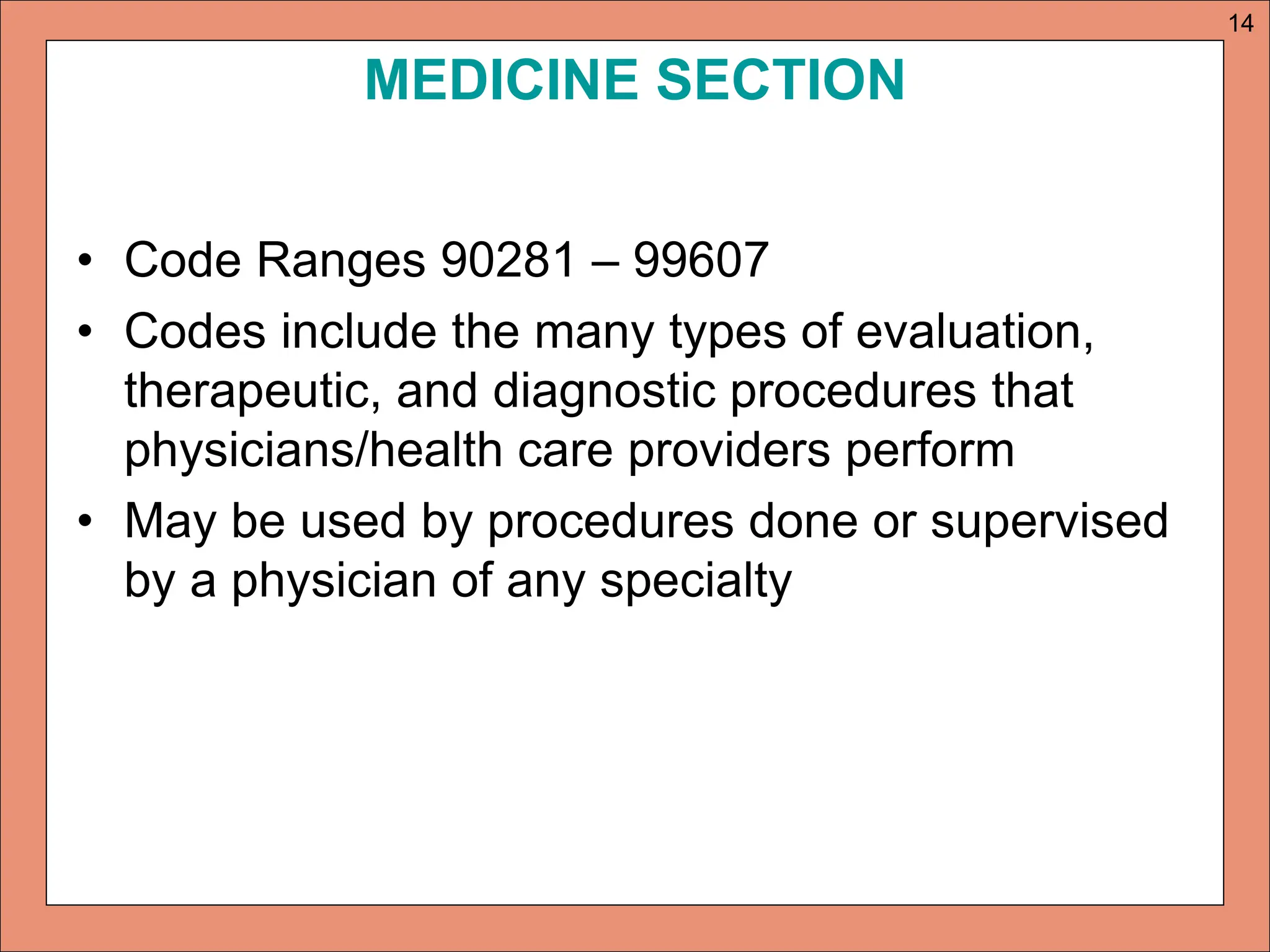 MEDICINE SECTION
• Code Ranges 90281 – 99607
• Codes include the many types of evaluation,
therapeutic, and diagnostic procedures that
physicians/health care providers perform
• May be used by procedures done or supervised
by a physician of any specialty
14
 