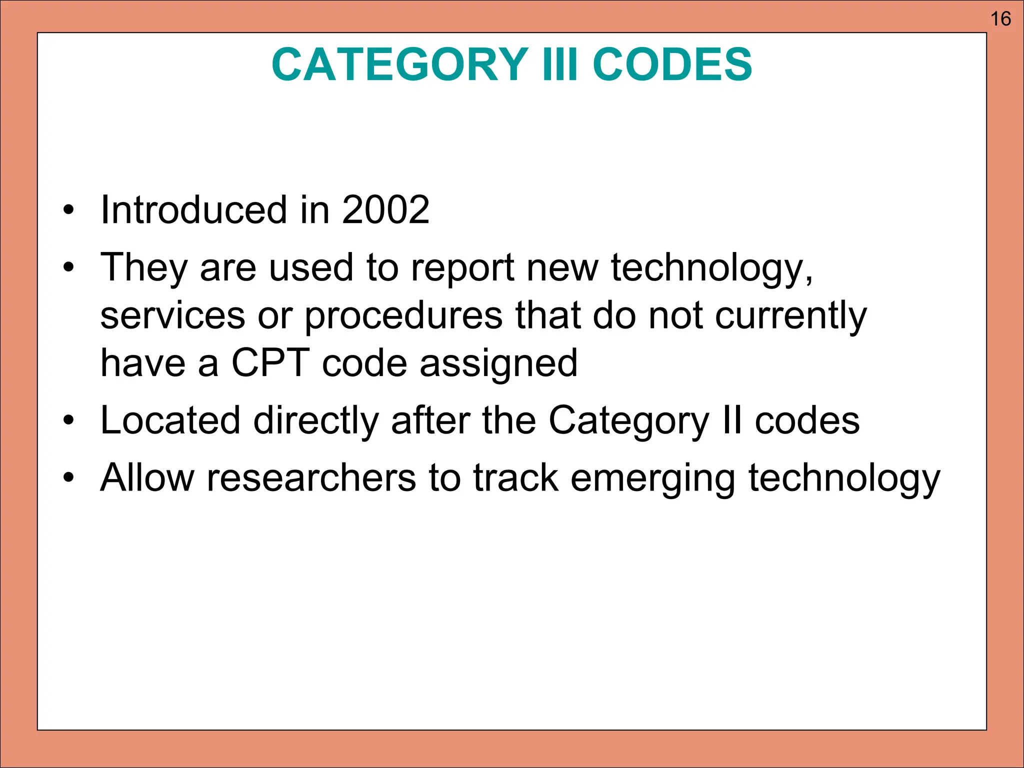 CATEGORY III CODES
• Introduced in 2002
• They are used to report new technology,
services or procedures that do not currently
have a CPT code assigned
• Located directly after the Category II codes
• Allow researchers to track emerging technology
16
 