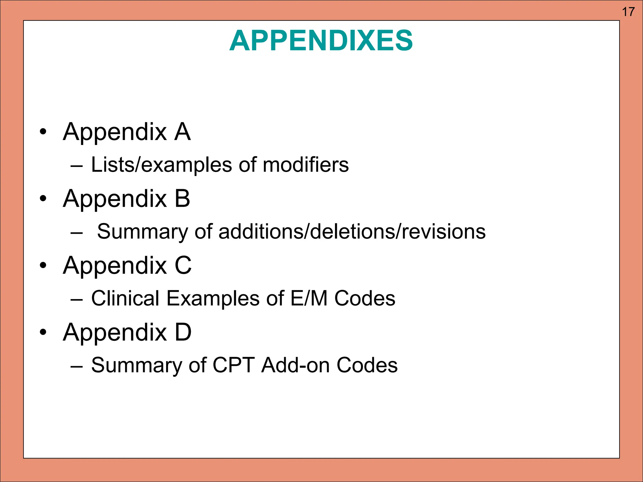 APPENDIXES
• Appendix A
– Lists/examples of modifiers
• Appendix B
– Summary of additions/deletions/revisions
• Appendix C
– Clinical Examples of E/M Codes
• Appendix D
– Summary of CPT Add-on Codes
17
 