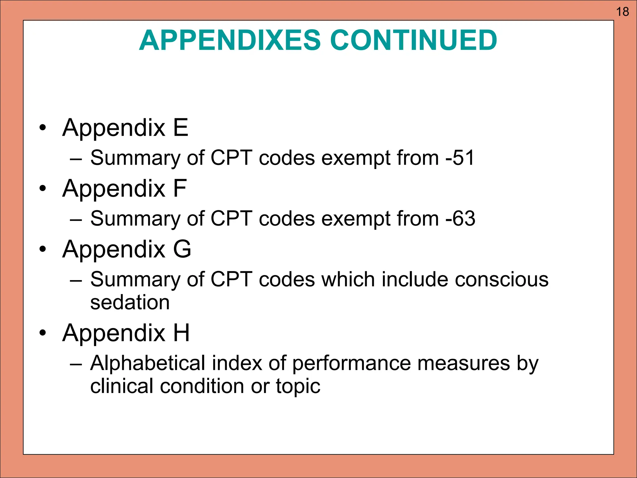 APPENDIXES CONTINUED
• Appendix E
– Summary of CPT codes exempt from -51
• Appendix F
– Summary of CPT codes exempt from -63
• Appendix G
– Summary of CPT codes which include conscious
sedation
• Appendix H
– Alphabetical index of performance measures by
clinical condition or topic
18
 