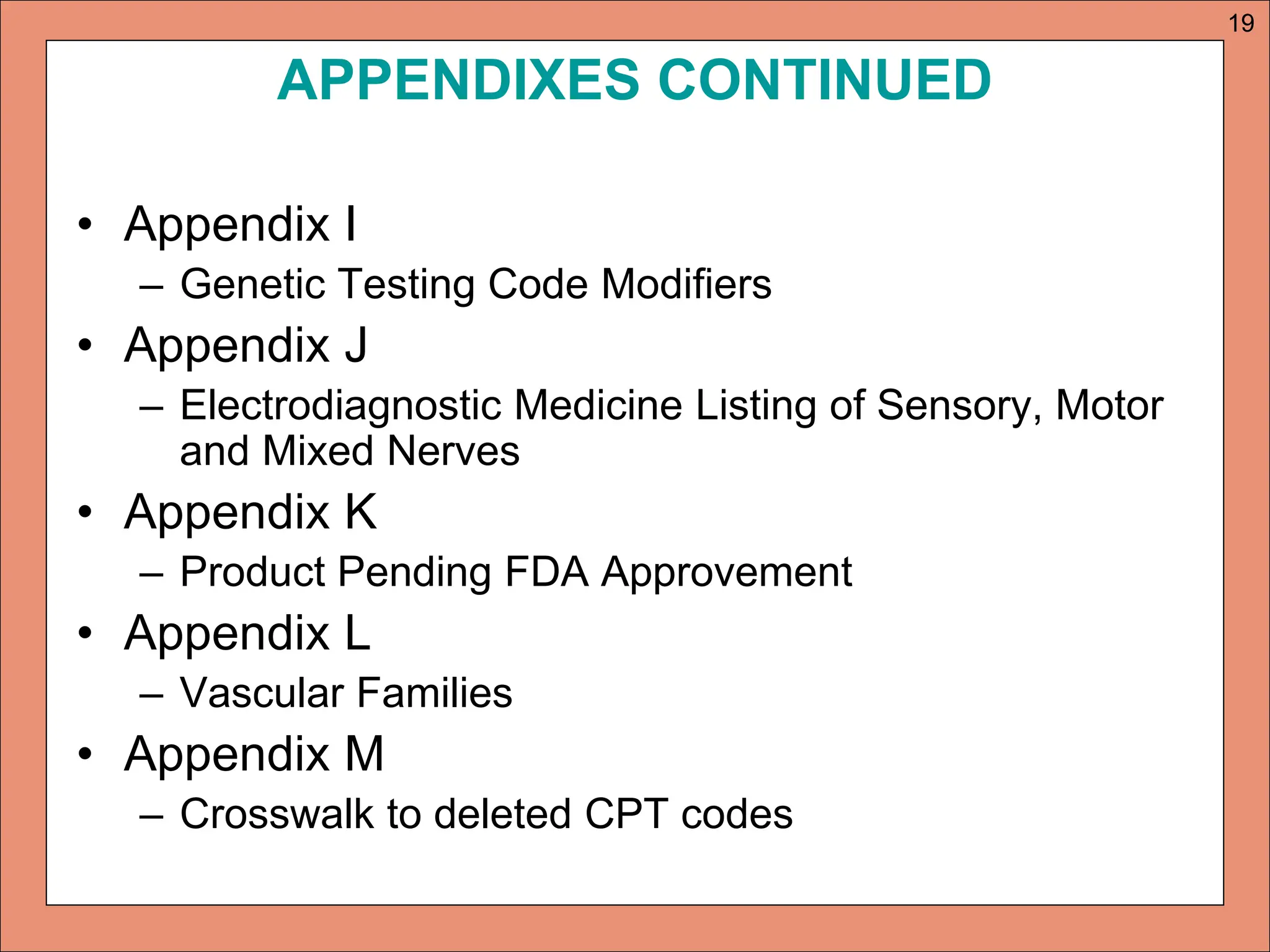 APPENDIXES CONTINUED
• Appendix I
– Genetic Testing Code Modifiers
• Appendix J
– Electrodiagnostic Medicine Listing of Sensory, Motor
and Mixed Nerves
• Appendix K
– Product Pending FDA Approvement
• Appendix L
– Vascular Families
• Appendix M
– Crosswalk to deleted CPT codes
19
 
