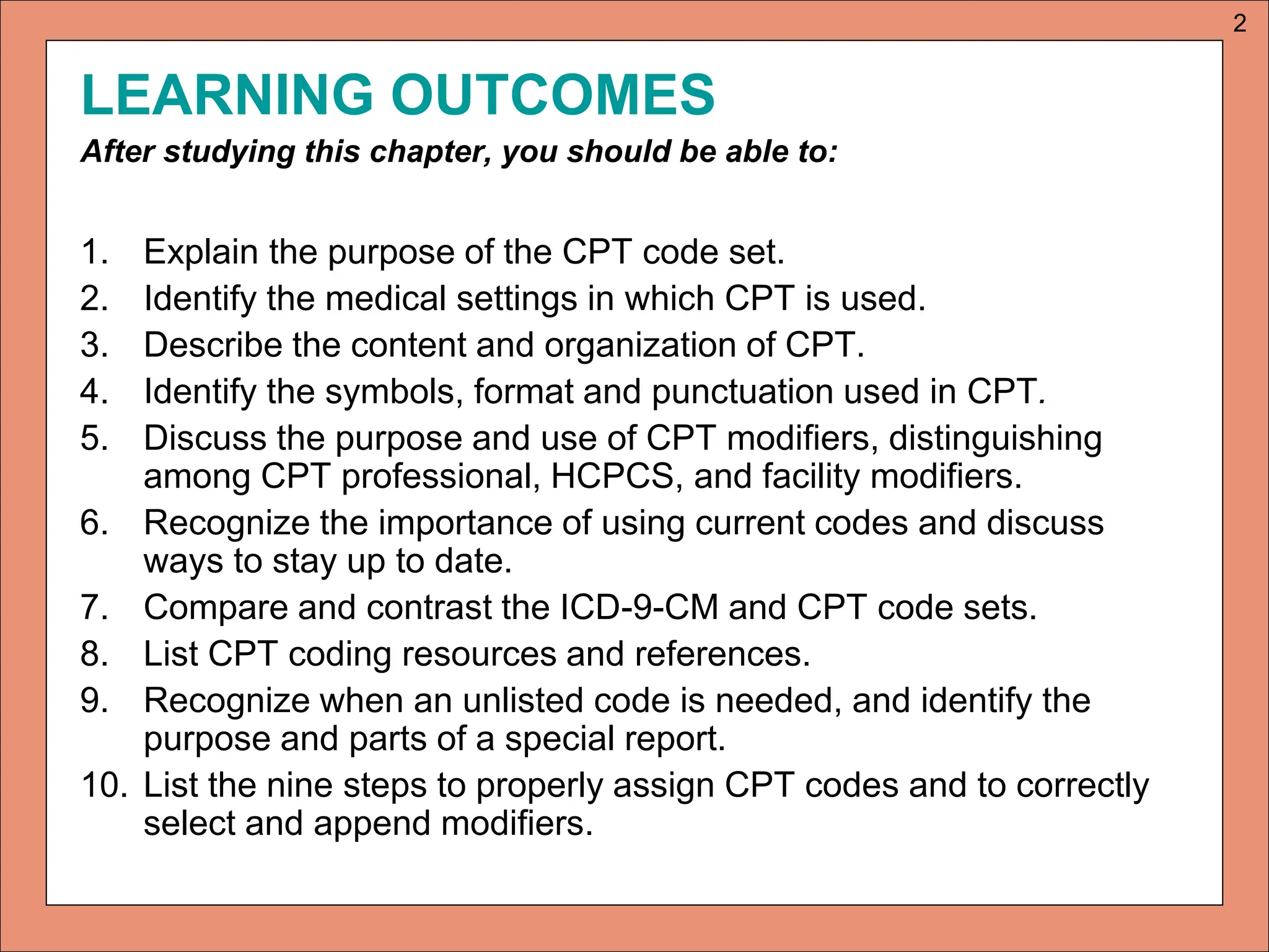 LEARNING OUTCOMES
After studying this chapter, you should be able to:
1. Explain the purpose of the CPT code set.
2. Identify the medical settings in which CPT is used.
3. Describe the content and organization of CPT.
4. Identify the symbols, format and punctuation used in CPT.
5. Discuss the purpose and use of CPT modifiers, distinguishing
among CPT professional, HCPCS, and facility modifiers.
6. Recognize the importance of using current codes and discuss
ways to stay up to date.
7. Compare and contrast the ICD-9-CM and CPT code sets.
8. List CPT coding resources and references.
9. Recognize when an unlisted code is needed, and identify the
purpose and parts of a special report.
10. List the nine steps to properly assign CPT codes and to correctly
select and append modifiers.
2
 