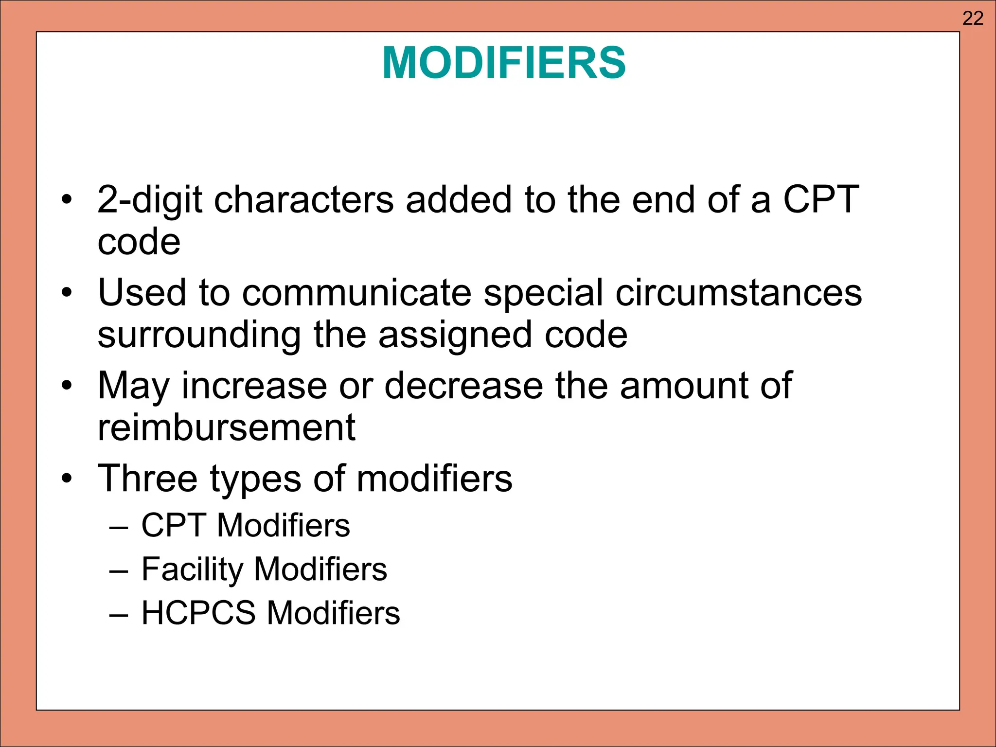 MODIFIERS
• 2-digit characters added to the end of a CPT
code
• Used to communicate special circumstances
surrounding the assigned code
• May increase or decrease the amount of
reimbursement
• Three types of modifiers
– CPT Modifiers
– Facility Modifiers
– HCPCS Modifiers
22
 