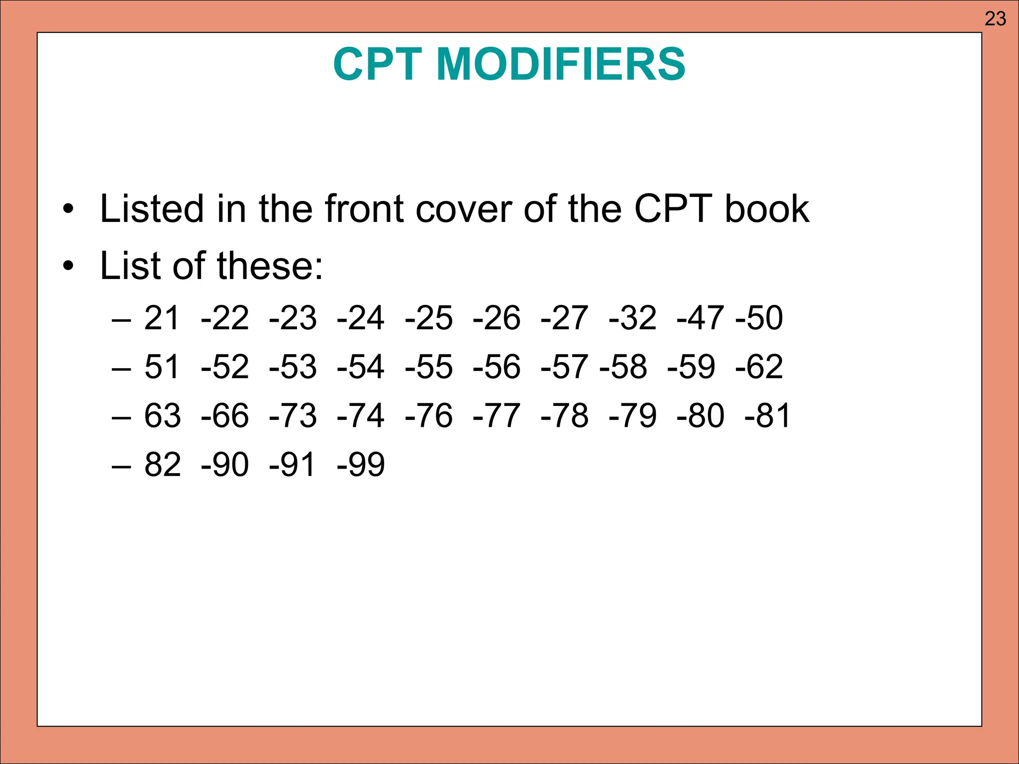 CPT MODIFIERS
• Listed in the front cover of the CPT book
• List of these:
– 21 -22 -23 -24 -25 -26 -27 -32 -47 -50
– 51 -52 -53 -54 -55 -56 -57 -58 -59 -62
– 63 -66 -73 -74 -76 -77 -78 -79 -80 -81
– 82 -90 -91 -99
23
 