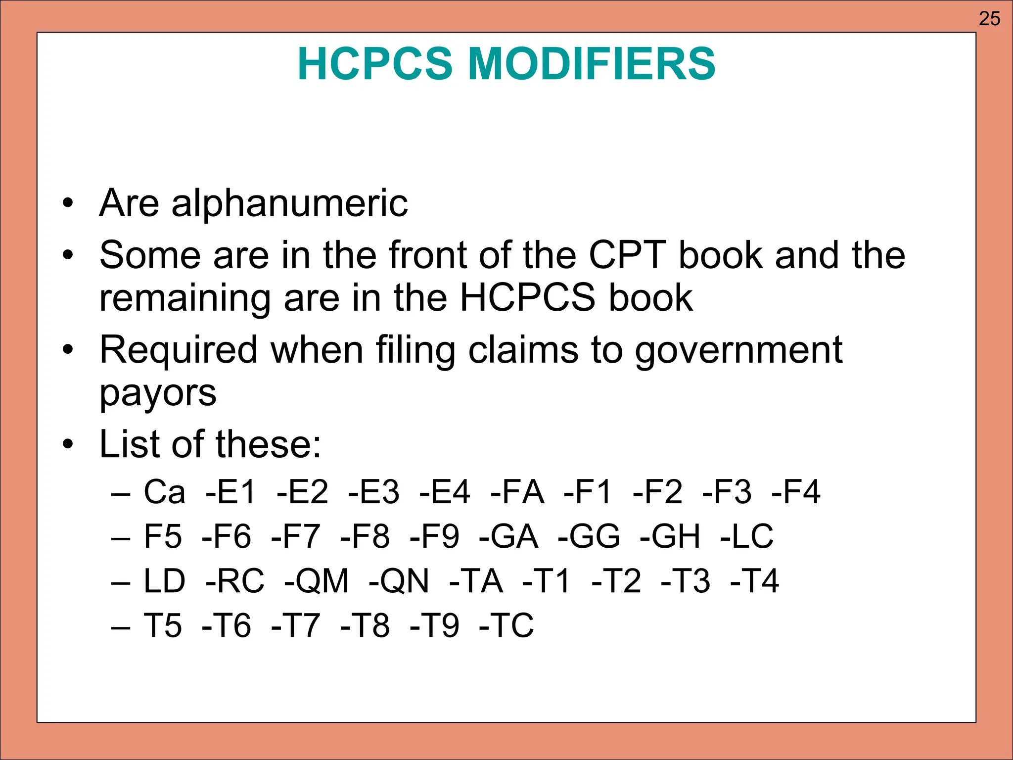 HCPCS MODIFIERS
• Are alphanumeric
• Some are in the front of the CPT book and the
remaining are in the HCPCS book
• Required when filing claims to government
payors
• List of these:
– Ca -E1 -E2 -E3 -E4 -FA -F1 -F2 -F3 -F4
– F5 -F6 -F7 -F8 -F9 -GA -GG -GH -LC
– LD -RC -QM -QN -TA -T1 -T2 -T3 -T4
– T5 -T6 -T7 -T8 -T9 -TC
25
 