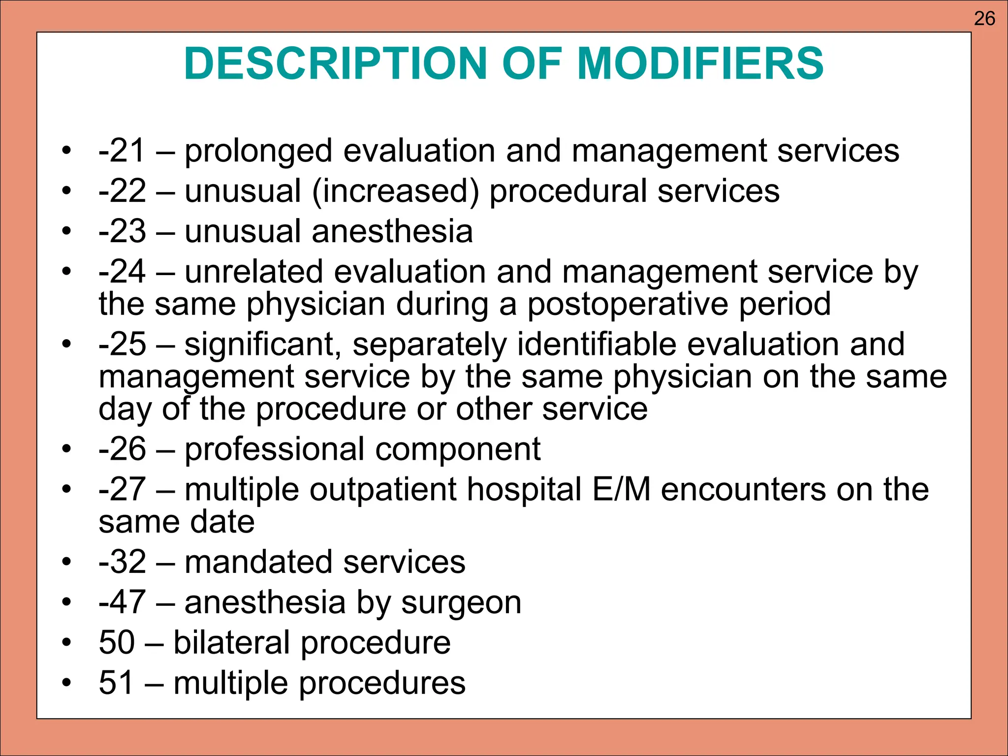 DESCRIPTION OF MODIFIERS
• -21 – prolonged evaluation and management services
• -22 – unusual (increased) procedural services
• -23 – unusual anesthesia
• -24 – unrelated evaluation and management service by
the same physician during a postoperative period
• -25 – significant, separately identifiable evaluation and
management service by the same physician on the same
day of the procedure or other service
• -26 – professional component
• -27 – multiple outpatient hospital E/M encounters on the
same date
• -32 – mandated services
• -47 – anesthesia by surgeon
• 50 – bilateral procedure
• 51 – multiple procedures
26
 