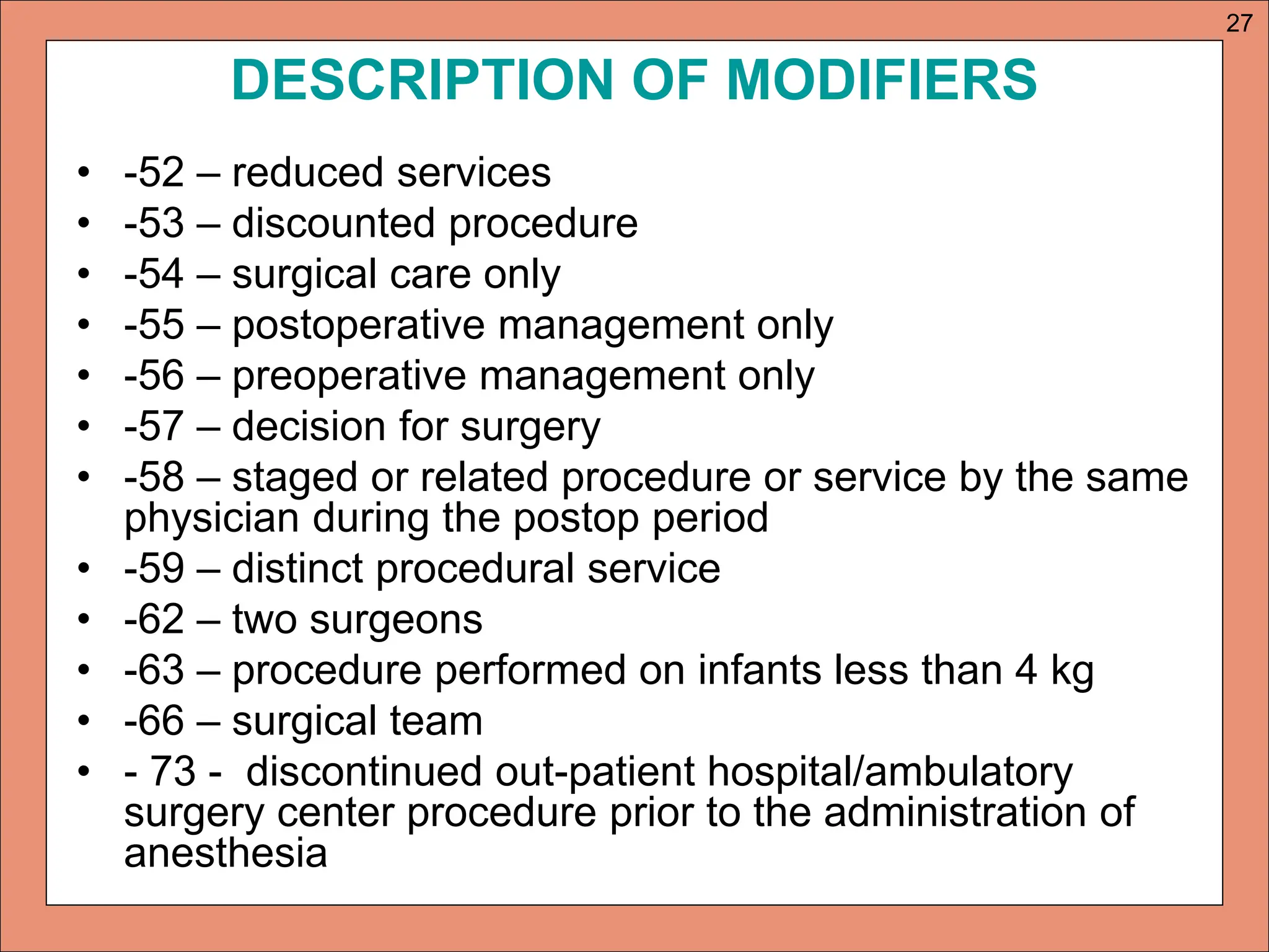 DESCRIPTION OF MODIFIERS
• -52 – reduced services
• -53 – discounted procedure
• -54 – surgical care only
• -55 – postoperative management only
• -56 – preoperative management only
• -57 – decision for surgery
• -58 – staged or related procedure or service by the same
physician during the postop period
• -59 – distinct procedural service
• -62 – two surgeons
• -63 – procedure performed on infants less than 4 kg
• -66 – surgical team
• - 73 - discontinued out-patient hospital/ambulatory
surgery center procedure prior to the administration of
anesthesia
27
 