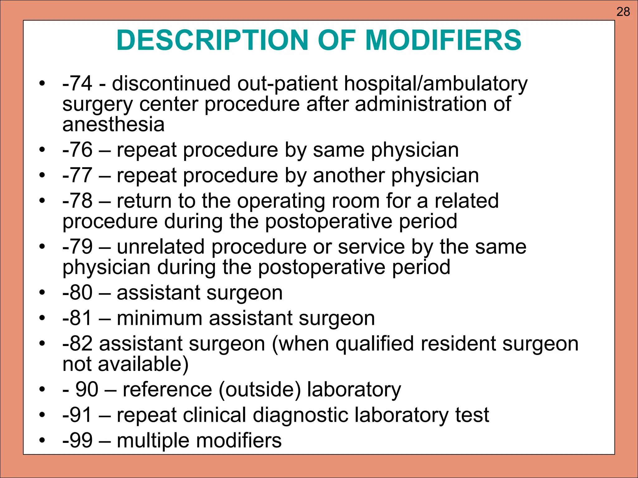 DESCRIPTION OF MODIFIERS
• -74 - discontinued out-patient hospital/ambulatory
surgery center procedure after administration of
anesthesia
• -76 – repeat procedure by same physician
• -77 – repeat procedure by another physician
• -78 – return to the operating room for a related
procedure during the postoperative period
• -79 – unrelated procedure or service by the same
physician during the postoperative period
• -80 – assistant surgeon
• -81 – minimum assistant surgeon
• -82 assistant surgeon (when qualified resident surgeon
not available)
• - 90 – reference (outside) laboratory
• -91 – repeat clinical diagnostic laboratory test
• -99 – multiple modifiers
28
 