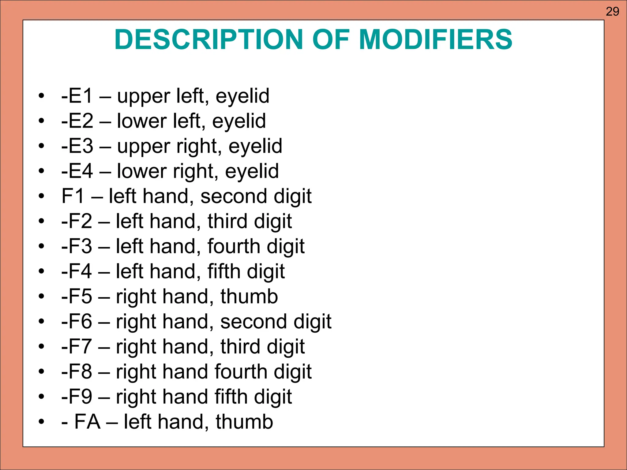DESCRIPTION OF MODIFIERS
• -E1 – upper left, eyelid
• -E2 – lower left, eyelid
• -E3 – upper right, eyelid
• -E4 – lower right, eyelid
• F1 – left hand, second digit
• -F2 – left hand, third digit
• -F3 – left hand, fourth digit
• -F4 – left hand, fifth digit
• -F5 – right hand, thumb
• -F6 – right hand, second digit
• -F7 – right hand, third digit
• -F8 – right hand fourth digit
• -F9 – right hand fifth digit
• - FA – left hand, thumb
29
 