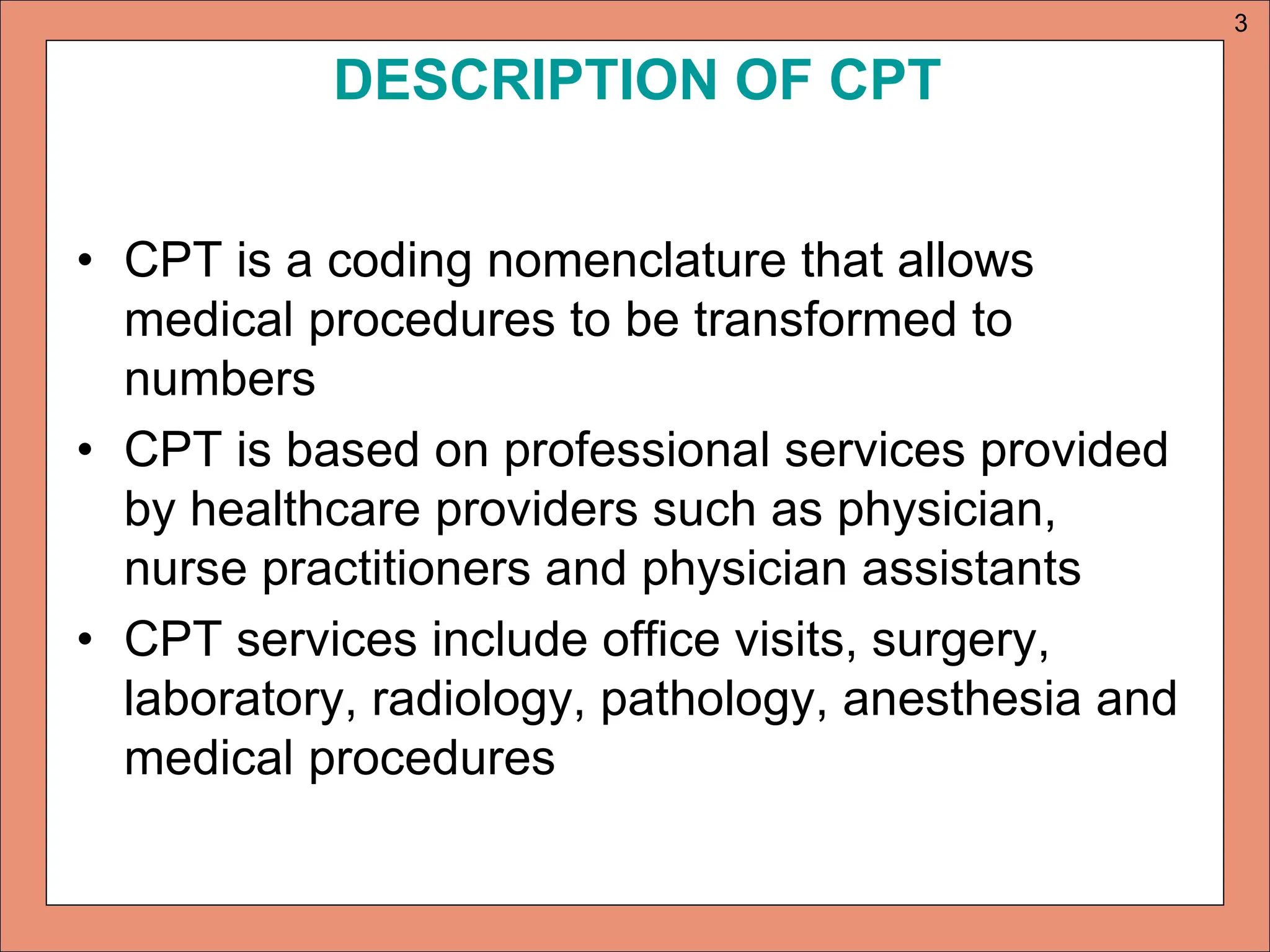DESCRIPTION OF CPT
• CPT is a coding nomenclature that allows
medical procedures to be transformed to
numbers
• CPT is based on professional services provided
by healthcare providers such as physician,
nurse practitioners and physician assistants
• CPT services include office visits, surgery,
laboratory, radiology, pathology, anesthesia and
medical procedures
3
 