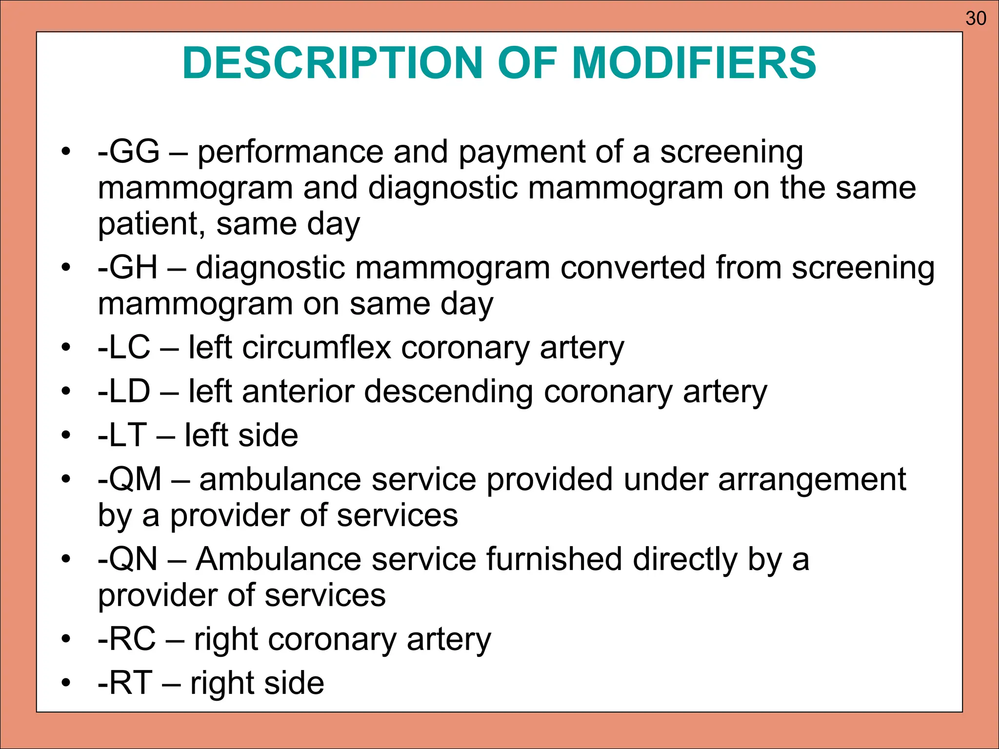 DESCRIPTION OF MODIFIERS
• -GG – performance and payment of a screening
mammogram and diagnostic mammogram on the same
patient, same day
• -GH – diagnostic mammogram converted from screening
mammogram on same day
• -LC – left circumflex coronary artery
• -LD – left anterior descending coronary artery
• -LT – left side
• -QM – ambulance service provided under arrangement
by a provider of services
• -QN – Ambulance service furnished directly by a
provider of services
• -RC – right coronary artery
• -RT – right side
30
 