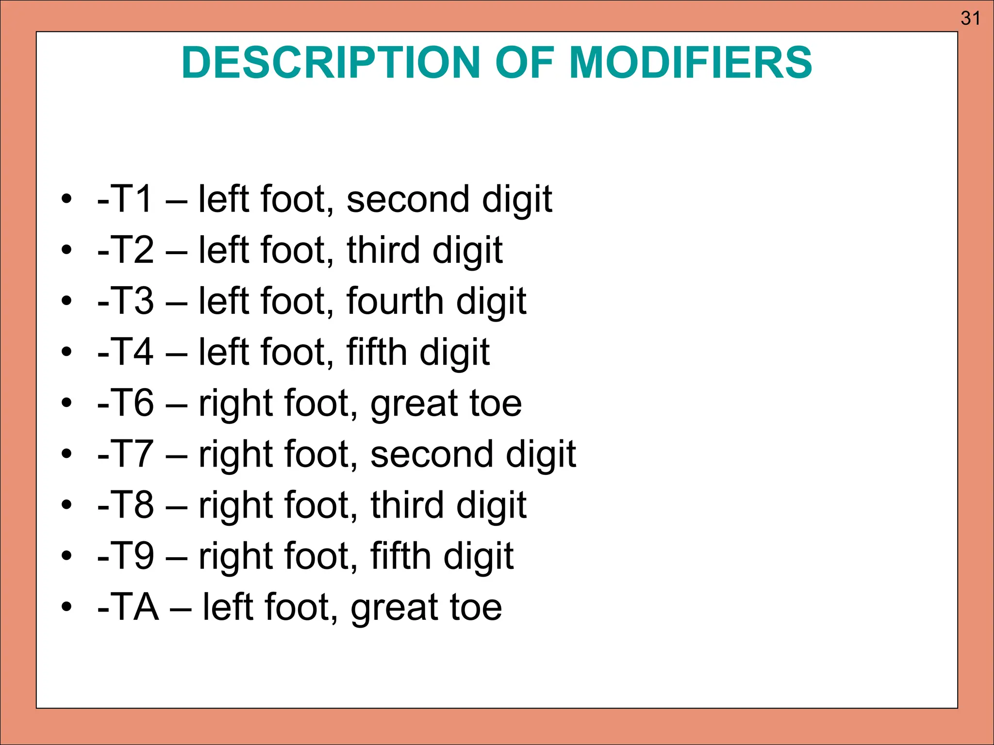 DESCRIPTION OF MODIFIERS
• -T1 – left foot, second digit
• -T2 – left foot, third digit
• -T3 – left foot, fourth digit
• -T4 – left foot, fifth digit
• -T6 – right foot, great toe
• -T7 – right foot, second digit
• -T8 – right foot, third digit
• -T9 – right foot, fifth digit
• -TA – left foot, great toe
31
 