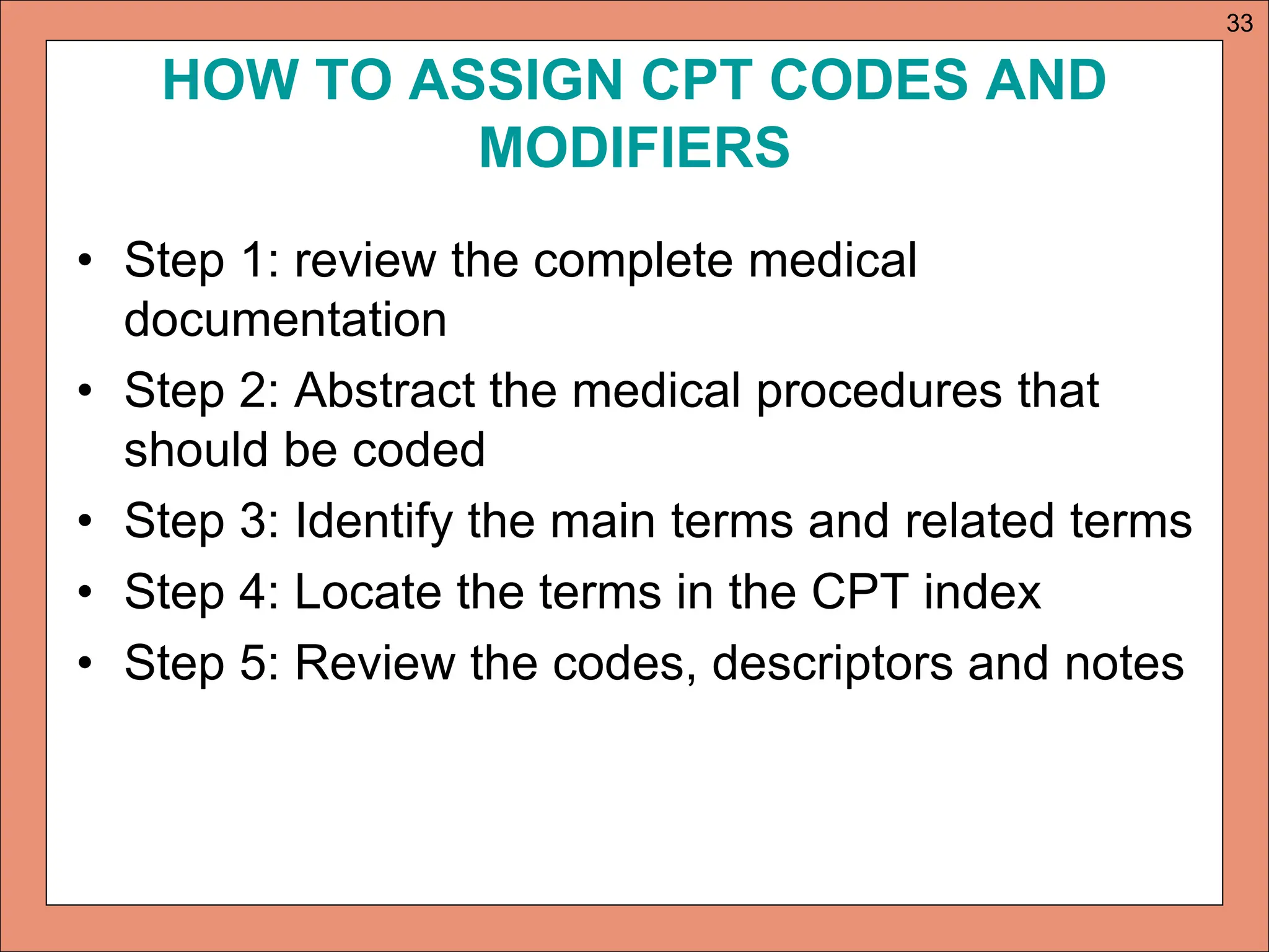 HOW TO ASSIGN CPT CODES AND
MODIFIERS
• Step 1: review the complete medical
documentation
• Step 2: Abstract the medical procedures that
should be coded
• Step 3: Identify the main terms and related terms
• Step 4: Locate the terms in the CPT index
• Step 5: Review the codes, descriptors and notes
33
 