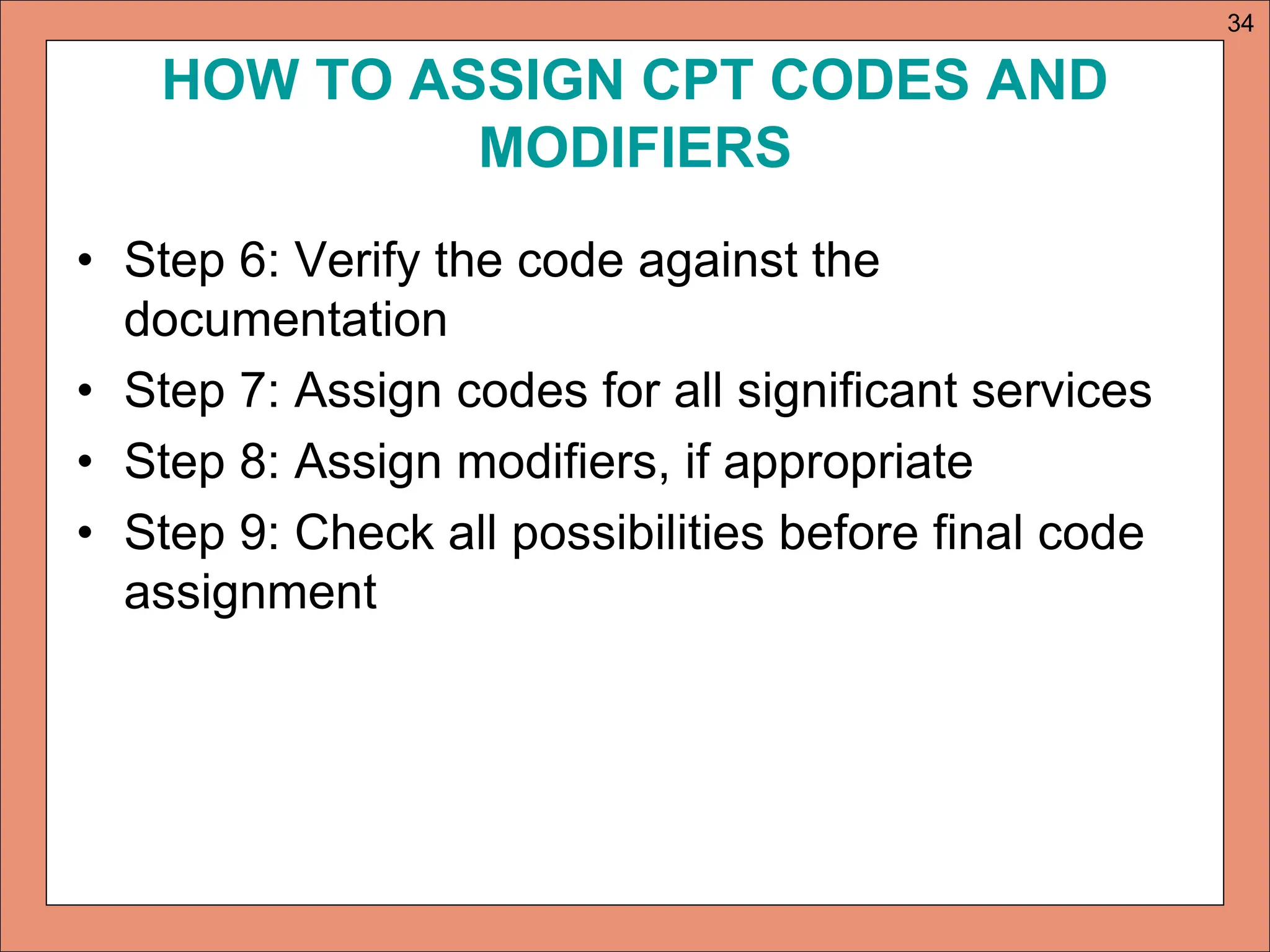 HOW TO ASSIGN CPT CODES AND
MODIFIERS
• Step 6: Verify the code against the
documentation
• Step 7: Assign codes for all significant services
• Step 8: Assign modifiers, if appropriate
• Step 9: Check all possibilities before final code
assignment
34
 