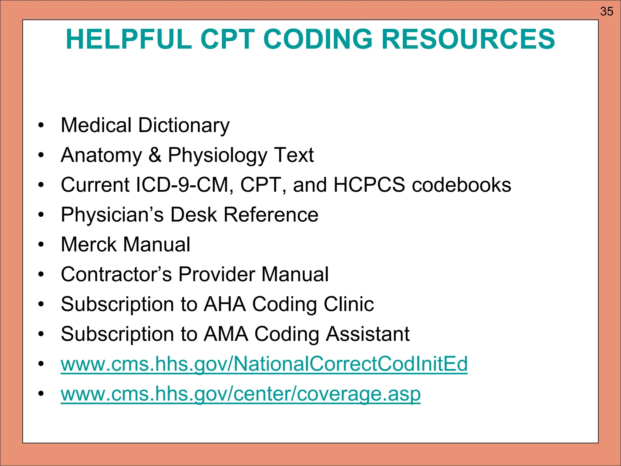 HELPFUL CPT CODING RESOURCES
• Medical Dictionary
• Anatomy & Physiology Text
• Current ICD-9-CM, CPT, and HCPCS codebooks
• Physician’s Desk Reference
• Merck Manual
• Contractor’s Provider Manual
• Subscription to AHA Coding Clinic
• Subscription to AMA Coding Assistant
• www.cms.hhs.gov/NationalCorrectCodInitEd
• www.cms.hhs.gov/center/coverage.asp
35
 
