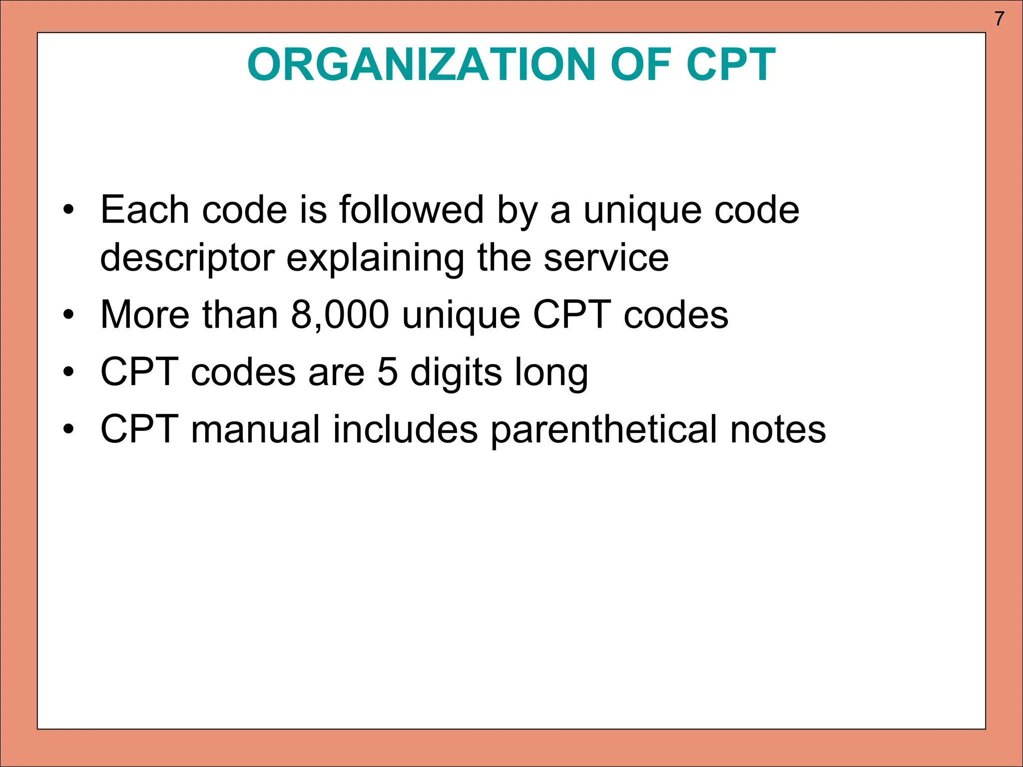 ORGANIZATION OF CPT
• Each code is followed by a unique code
descriptor explaining the service
• More than 8,000 unique CPT codes
• CPT codes are 5 digits long
• CPT manual includes parenthetical notes
7
 