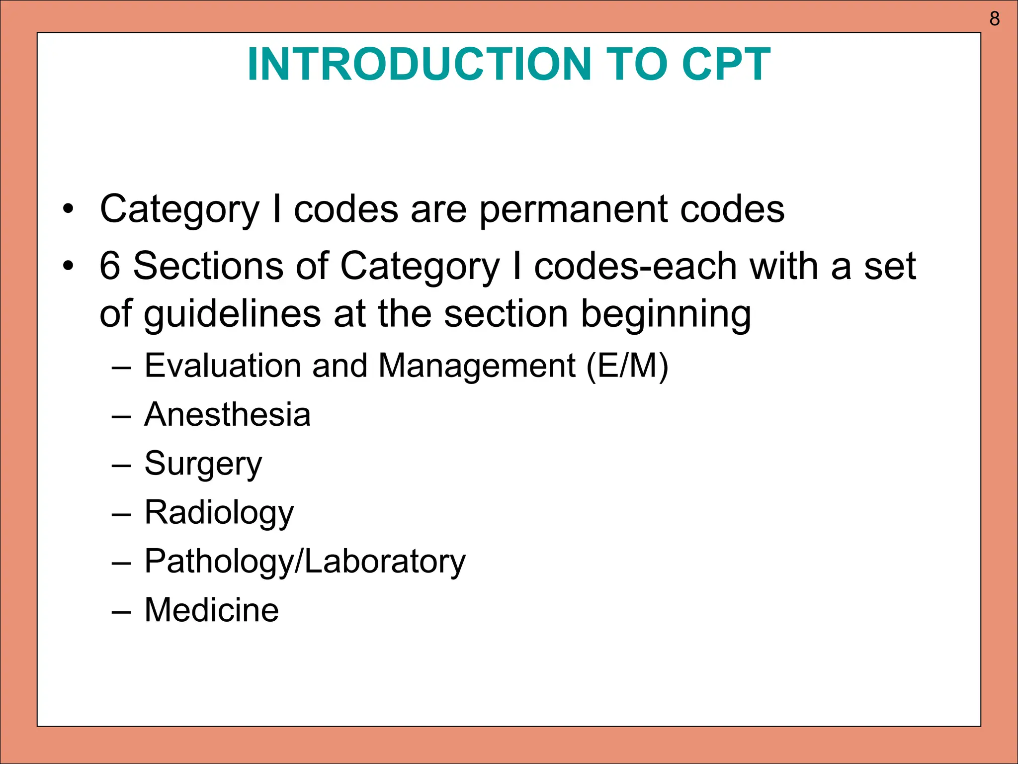 INTRODUCTION TO CPT
• Category I codes are permanent codes
• 6 Sections of Category I codes-each with a set
of guidelines at the section beginning
– Evaluation and Management (E/M)
– Anesthesia
– Surgery
– Radiology
– Pathology/Laboratory
– Medicine
8
 