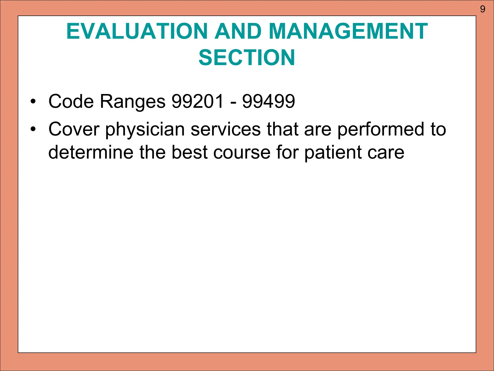 EVALUATION AND MANAGEMENT
SECTION
• Code Ranges 99201 - 99499
• Cover physician services that are performed to
determine the best course for patient care
9
 