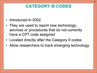 CATEGORY III CODES 
• Introduced in 2002 
• They are used to report new technology, 
services or procedures that do not currently 
have a CPT code assigned 
• Located directly after the Category II codes 
• Allow researchers to track emerging technology 
16 
 