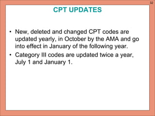 CPT UPDATES 
• New, deleted and changed CPT codes are 
updated yearly, in October by the AMA and go 
into effect in January of the following year. 
• Category III codes are updated twice a year, 
July 1 and January 1. 
32 
 
