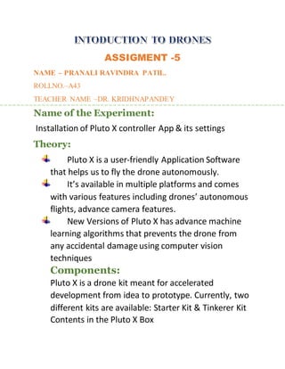 ASSIGMENT -5
NAME – PRANALI RAVINDRA PATIL.
ROLLNO.–A43
TEACHER NAME –DR. KRIDHNAPANDEY
Name of the Experiment:
Installation of Pluto X controller App & its settings
Theory:
Pluto X is a user-friendly Application Software
that helps us to fly the drone autonomously.
It’s available in multiple platforms and comes
with various features including drones’ autonomous
flights, advance camera features.
New Versions of Pluto X has advance machine
learning algorithms that prevents the drone from
any accidental damageusing computer vision
techniques
Components:
Pluto X is a drone kit meant for accelerated
development from idea to prototype. Currently, two
different kits are available: Starter Kit & Tinkerer Kit
Contents in the Pluto X Box
 
