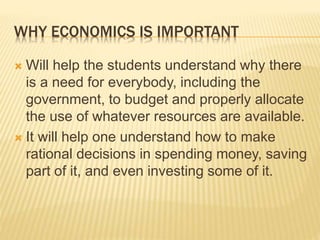 WHY ECONOMICS IS IMPORTANT
 Will help the students understand why there
is a need for everybody, including the
government, to budget and properly allocate
the use of whatever resources are available.
 It will help one understand how to make
rational decisions in spending money, saving
part of it, and even investing some of it.
 