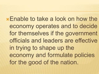 Enable to take a look on how the
economy operates and to decide
for themselves if the government
officials and leaders are effective
in trying to shape up the
economy and formulate policies
for the good of the nation.
 