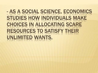 - AS A SOCIAL SCIENCE, ECONOMICS
STUDIES HOW INDIVIDUALS MAKE
CHOICES IN ALLOCATING SCARE
RESOURCES TO SATISFY THEIR
UNLIMITED WANTS.
 