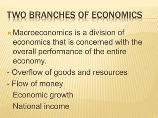 TWO BRANCHES OF ECONOMICS
 Macroeconomics is a division of
economics that is concerned with the
overall performance of the entire
economy.
- Overflow of goods and resources
- Flow of money
- Economic growth
- National income
 