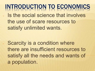 INTRODUCTION TO ECONOMICS
- Is the social science that involves
the use of scare resources to
satisfy unlimited wants.
- Scarcity is a condition where
there are insufficient resources to
satisfy all the needs and wants of
a population.
 
