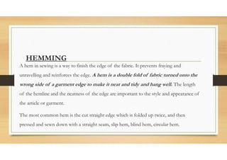 HEMMING
A hem in sewing is a way to finish the edge of the fabric. It prevents fraying and
unravelling and reinforces the edge. A hem is a double fold of fabric turned onto the
wrong side of a garment edge to make it neat and tidy and hang well. The length
of the hemline and the neatness of the edge are important to the style and appearance of
the article or garment.
The most common hem is the cut straight edge which is folded up twice, and then
pressed and sewn down with a straight seam, slip hem, blind hem, circular hem.
 