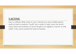 LACING
Lace is a delicate fabric made of yarn or thread in an open weblike pattern
made by hand or machine. Usually lace is made of many yarns, but mostly
cotton, linen and synthetics. It can be bought as an edging in a narrow or wide
width. A lace can be attached by hand or machine.
 