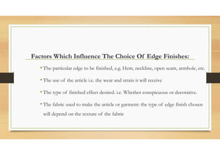 Factors Which Influence The Choice Of Edge Finishes:
• The particular edge to be finished, e.g. Hem, neckline, open seam, armhole, etc.
• The use of the article i.e. the wear and strain it will receive
• The type of finished effect desired. i.e. Whether conspicuous or decorative.
• The fabric used to make the article or garment: the type of edge finish chosen
will depend on the texture of the fabric
 