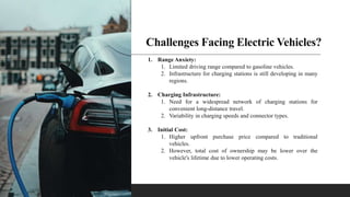 Challenges Facing Electric Vehicles?
1. Range Anxiety:
1. Limited driving range compared to gasoline vehicles.
2. Infrastructure for charging stations is still developing in many
regions.
2. Charging Infrastructure:
1. Need for a widespread network of charging stations for
convenient long-distance travel.
2. Variability in charging speeds and connector types.
3. Initial Cost:
1. Higher upfront purchase price compared to traditional
vehicles.
2. However, total cost of ownership may be lower over the
vehicle's lifetime due to lower operating costs.
 