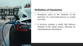 Definition of Simulation
• Simulation refers to the imitation of the
operation of a real-world process or system
over time.
• It involves creating a model that behaves
similarly to the actual system, allowing for
experimentation and analysis.
 