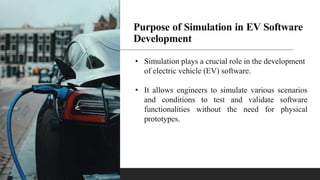 Purpose of Simulation in EV Software
Development
• Simulation plays a crucial role in the development
of electric vehicle (EV) software.
• It allows engineers to simulate various scenarios
and conditions to test and validate software
functionalities without the need for physical
prototypes.
 