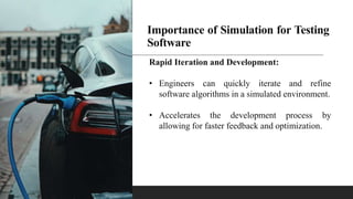 Importance of Simulation for Testing
Software
Rapid Iteration and Development:
• Engineers can quickly iterate and refine
software algorithms in a simulated environment.
• Accelerates the development process by
allowing for faster feedback and optimization.
 