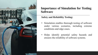 Importance of Simulation for Testing
Software
Safety and Reliability Testing:
• Simulation enables thorough testing of software
under various scenarios, including extreme
conditions and edge cases.
• Helps identify potential safety hazards and
ensures the reliability of software systems.
 