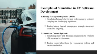 Examples of Simulation in EV Software
Development
1.Battery Management Systems (BMS):
1. Simulating battery behavior and performance to optimize
charging and discharging algorithms.
2. Testing battery thermal management strategies to ensure
safety and longevity.
2.Powertrain Control Systems:
1. Simulating motor and drivetrain interactions to optimize
efficiency and performance.
2. Testing control algorithms for regenerative braking and
torque distribution.
 