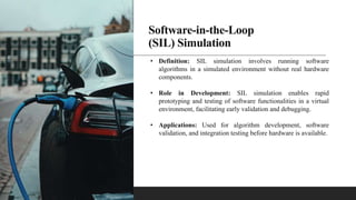 Software-in-the-Loop
(SIL) Simulation
• Definition: SIL simulation involves running software
algorithms in a simulated environment without real hardware
components.
• Role in Development: SIL simulation enables rapid
prototyping and testing of software functionalities in a virtual
environment, facilitating early validation and debugging.
• Applications: Used for algorithm development, software
validation, and integration testing before hardware is available.
 