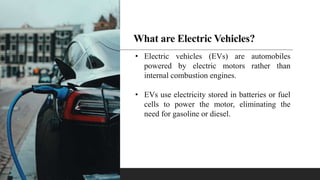 What are Electric Vehicles?
• Electric vehicles (EVs) are automobiles
powered by electric motors rather than
internal combustion engines.
• EVs use electricity stored in batteries or fuel
cells to power the motor, eliminating the
need for gasoline or diesel.
 